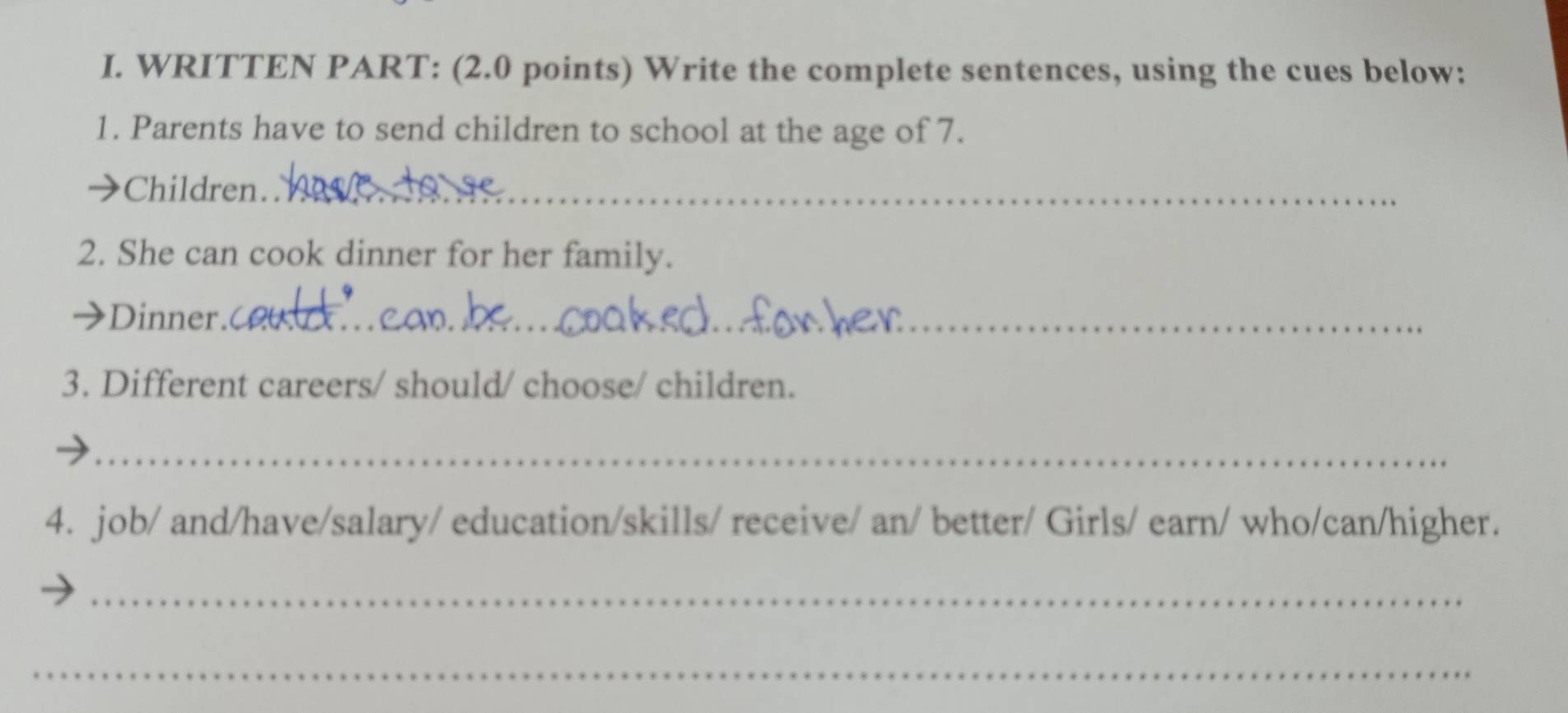 WRITTEN PART: (2.0 points) Write the complete sentences, using the cues below: 
1. Parents have to send children to school at the age of 7. 
Children_ 
2. She can cook dinner for her family. 
Dinner._ 
3. Different careers/ should/ choose/ children. 
_ 
4. job/ and/have/salary/ education/skills/ receive/ an/ better/ Girls/ earn/ who/can/higher. 
_ 
_