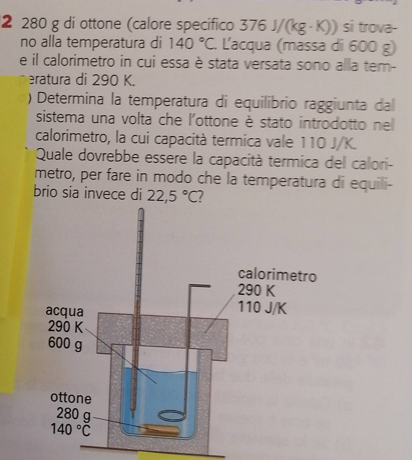 2 280 g di ottone (calore specifico 376J/(kg· K)) si trova-
no alla temperatura di 140°C L'acqua (massa di 600 g)
e il calorimetro in cui essa è stata versata sono alla tem-
eratura di 290 K.
) Determina la temperatura di equilibrio raggiunta dal
sistema una volta che l'ottone è stato introdotto nel
calorimetro, la cui capacità termica vale 110 J/K.
Quale dovrebbe essere la capacità termica del calori-
metro, per fare in modo che la temperatura di equili-
brio sia invece di 22,5°C