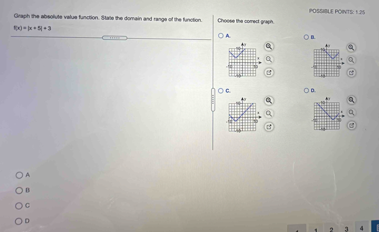 POSSIBLE POINTS: 1.25
Graph the absolute value function. State the domain and range of the function. Choose the correct graph.
f(x)=|x+5|+3
A.
B.
a

C.
D.
: Q
Q

B
A
B
C
D
1 2 3 4