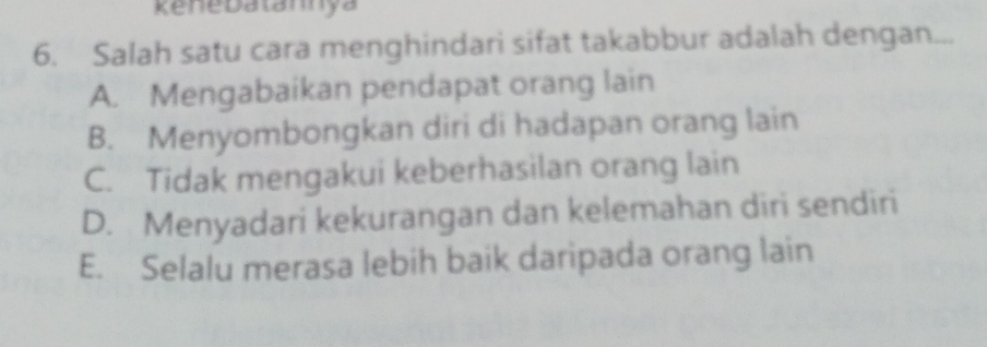 ene Datannya
6. Salah satu cara menghindari sifat takabbur adalah dengan...
A. Mengabaikan pendapat orang lain
B. Menyombongkan diri di hadapan orang lain
C. Tidak mengakui keberhasilan orang lain
D. Menyadari kekurangan dan kelemahan diri sendiri
E. Selalu merasa lebih baik daripada orang lain