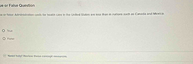 or False Question
e or faise: Administration costs for health care in the United States are less than in nations such as Canada and Mexico.
True
False
Need help? Review these concept resources.