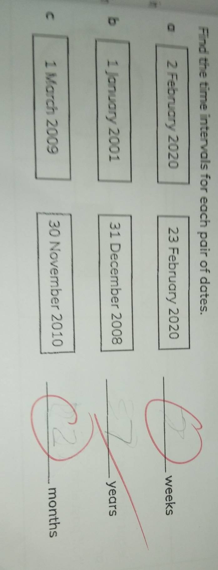 Find the time intervals for each pair of dates. 
a 2 February 2020 23 February 2020 _
weeks
b 1 January 2001 31 December 2008_
years
C 1 March 2009 30 November 2010 _ months