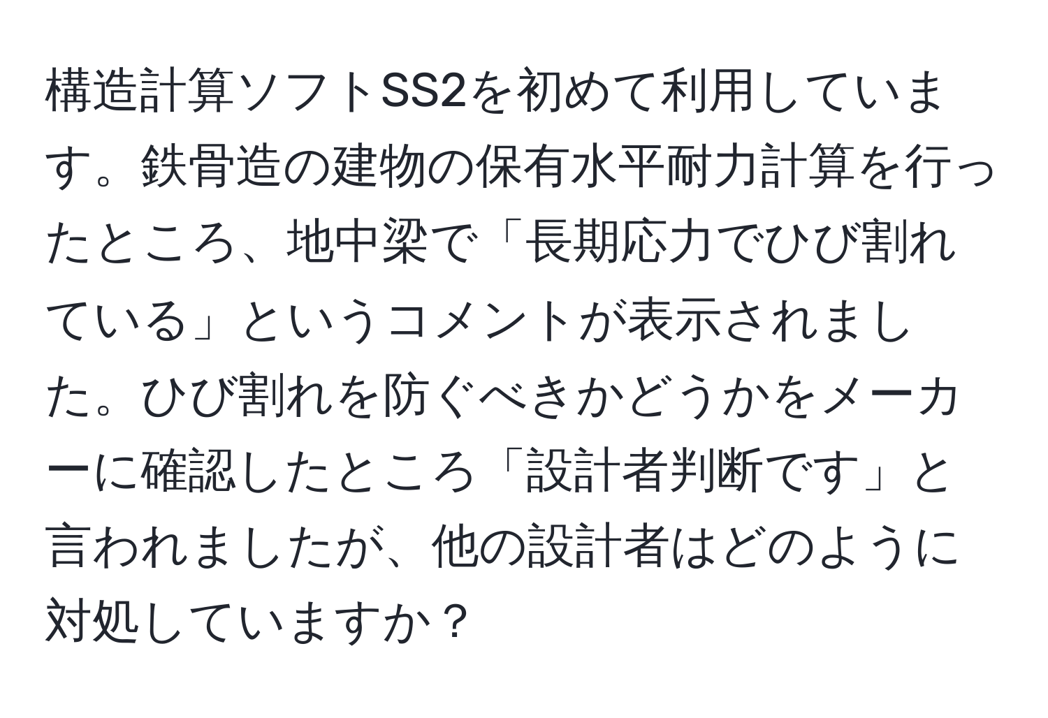 構造計算ソフトSS2を初めて利用しています。鉄骨造の建物の保有水平耐力計算を行ったところ、地中梁で「長期応力でひび割れている」というコメントが表示されました。ひび割れを防ぐべきかどうかをメーカーに確認したところ「設計者判断です」と言われましたが、他の設計者はどのように対処していますか？