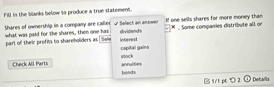 Fill in the blanks below to produce a true statement. 
Shares of ownership in a company are calle √ Select an answer If one sells shares for more money than 
what was paid for the shares, then one has dividends × . Some companies distribute all or 
part of their profits to shareholders as Sele interest 
capital gains 
stock 
Check All Parts 
annuities 
bonds 
1/1 pt つ 2 ⓘDetails