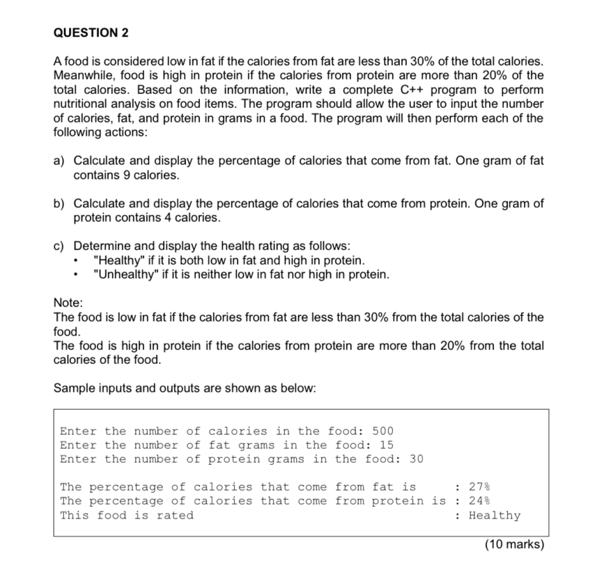 A food is considered low in fat if the calories from fat are less than 30% of the total calories. 
Meanwhile, food is high in protein if the calories from protein are more than 20% of the 
total calories. Based on the information, write a complete C++ program to perform 
nutritional analysis on food items. The program should allow the user to input the number 
of calories, fat, and protein in grams in a food. The program will then perform each of the 
following actions: 
a) Calculate and display the percentage of calories that come from fat. One gram of fat 
contains 9 calories. 
b) Calculate and display the percentage of calories that come from protein. One gram of 
protein contains 4 calories. 
c) Determine and display the health rating as follows: 
"Healthy" if it is both low in fat and high in protein. 
"Unhealthy" if it is neither low in fat nor high in protein. 
Note: 
The food is low in fat if the calories from fat are less than 30% from the total calories of the 
food. 
The food is high in protein if the calories from protein are more than 20% from the total 
calories of the food. 
Sample inputs and outputs are shown as below: 
Enter the number of calories in the food: 500
Enter the number of fat grams in the food: 15
Enter the number of protein grams in the food: 30
The percentage of calories that come from fat is ： 27%
The percentage of calories that come from protein is : 24%
This food is rated : Healthy 
(10 marks)