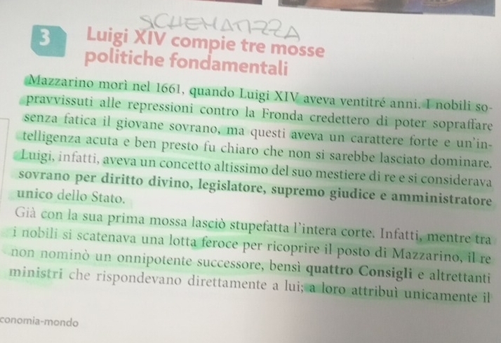 Luigi XIV compie tre mosse 
politiche fondamentali 
Mazzarino morì nel 1661, quando Luigi XIV aveva ventitré anni. I nobili so- 
pravvissuti alle repressioni contro la Fronda credettero di poter sopraffare 
senza fatica il giovane sovrano, ma questi aveva un carattere forte e un'in- 
telligenza acuta e ben presto fu chiaro che non si sarebbe lasciato dominare. 
Luigi, infatti, aveva un concetto altissimo del suo mestiere di re e si considerava 
sovrano per diritto divino, legislatore, supremo giudice e amministratore 
unico dello Stato. 
Già con la sua prima mossa lasciò stupefatta l'intera corte. Infatti, mentre tra 
i nobili si scatenava una lotta feroce per ricoprire il posto di Mazzarino, il re 
non nominò un onnipotente successore, bensì quattro Consigli e altrettanti 
ministri che rispondevano direttamente a lui; a loro attribuì unicamente il 
conomia-mondo