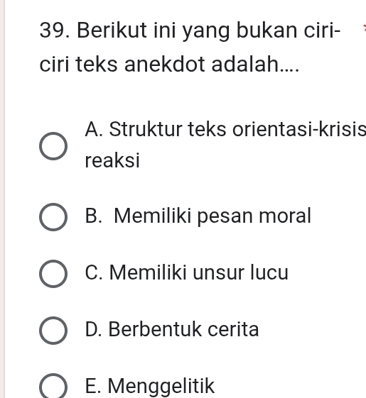 Berikut ini yang bukan ciri-
ciri teks anekdot adalah....
A. Struktur teks orientasi-krisis
reaksi
B. Memiliki pesan moral
C. Memiliki unsur lucu
D. Berbentuk cerita
E. Menggelitik