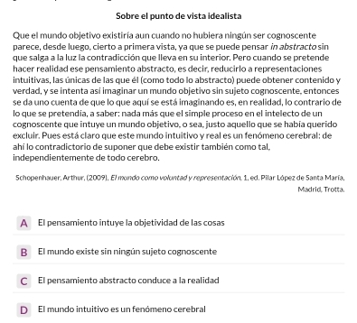 Sobre el punto de vista idealista
Que el mundo objetivo existiría aun cuando no hubiera ningún ser cognoscente
parece, desde luego, cierto a primera vista, ya que se puede pensar in abstracto sin
que salga a la luz la contradicción que lleva en su interior. Pero cuando se pretende
hacer realidad ese pensamiento abstracto, es decir, reducirlo a representaciones
intuitivas, las únicas de las que él (como todo lo abstracto) puede obtener contenido y
verdad, y se intenta así imaginar un mundo objetivo sin sujeto cognoscente, entonces
se da uno cuenta de que lo que aquí se está imaginando es, en realidad, lo contrario de
lo que se pretendía, a saber: nada más que el simple proceso en el intelecto de un
cognoscente que intuye un mundo objetivo, o sea, justo aquello que se había querido
excluir. Pues está claro que este mundo intuitivo y real es un fenómeno cerebral: de
ahí lo contradictorio de suponer que debe existir también como tal,
independientemente de todo cerebro.
Schopenhauer, Arthur, (2009), El mundo como voluntad y representación, 1, ed. Pilar López de Santa María, Madrid, Trotta.
A El pensamiento intuye la objetividad de las cosas
B El mundo existe sin ningún sujeto cognoscente
C El pensamiento abstracto conduce a la realidad
D El mundo intuitivo es un fenómeno cerebral