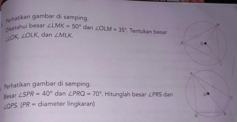 Perhatikan gambar di samping. 
Diketahui besar ∠ LMK=50° dan ∠ OLM=35°. Tentukan besar
∠ LOK, ∠ OLK , dan ∠ MLK. 
Perhatikan gambar di samping. 
Besar ∠ SPR=40° dan ∠ PRQ=70° Hitunglah besar ∠ PRS dan
∠ QPS.(PR= diameter lingkaran)