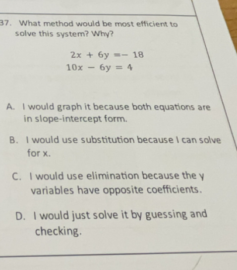 What method would be most efficient to
solve this system? Why?
2x+6y=-18
10x-6y=4
A. I would graph it because both equations are
in slope-intercept form.
B. I would use substitution because I can solve
for x.
C. I would use elimination because the y
variables have opposite coefficients.
D. I would just solve it by guessing and
checking.