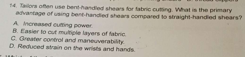 Tailors often use bent-handled shears for fabric cutting. What is the primary
advantage of using bent-handled shears compared to straight-handled shears?
A. Increased cutting power.
B. Easier to cut multiple layers of fabric.
C. Greater control and maneuverability.
D. Reduced strain on the wrists and hands.