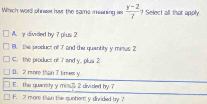 Which word phrase has the same meaning as  (y-2)/7  ? Select all that apply.
A. y divided by 7 plus 2
B. the product of 7 and the quantity y minus 2
C. the product of 7 and y, plus 2
D. 2 more than 7 times y
E. the quantity y minus 2 divided by 7
F. 2 more than the quotient y divided by 7