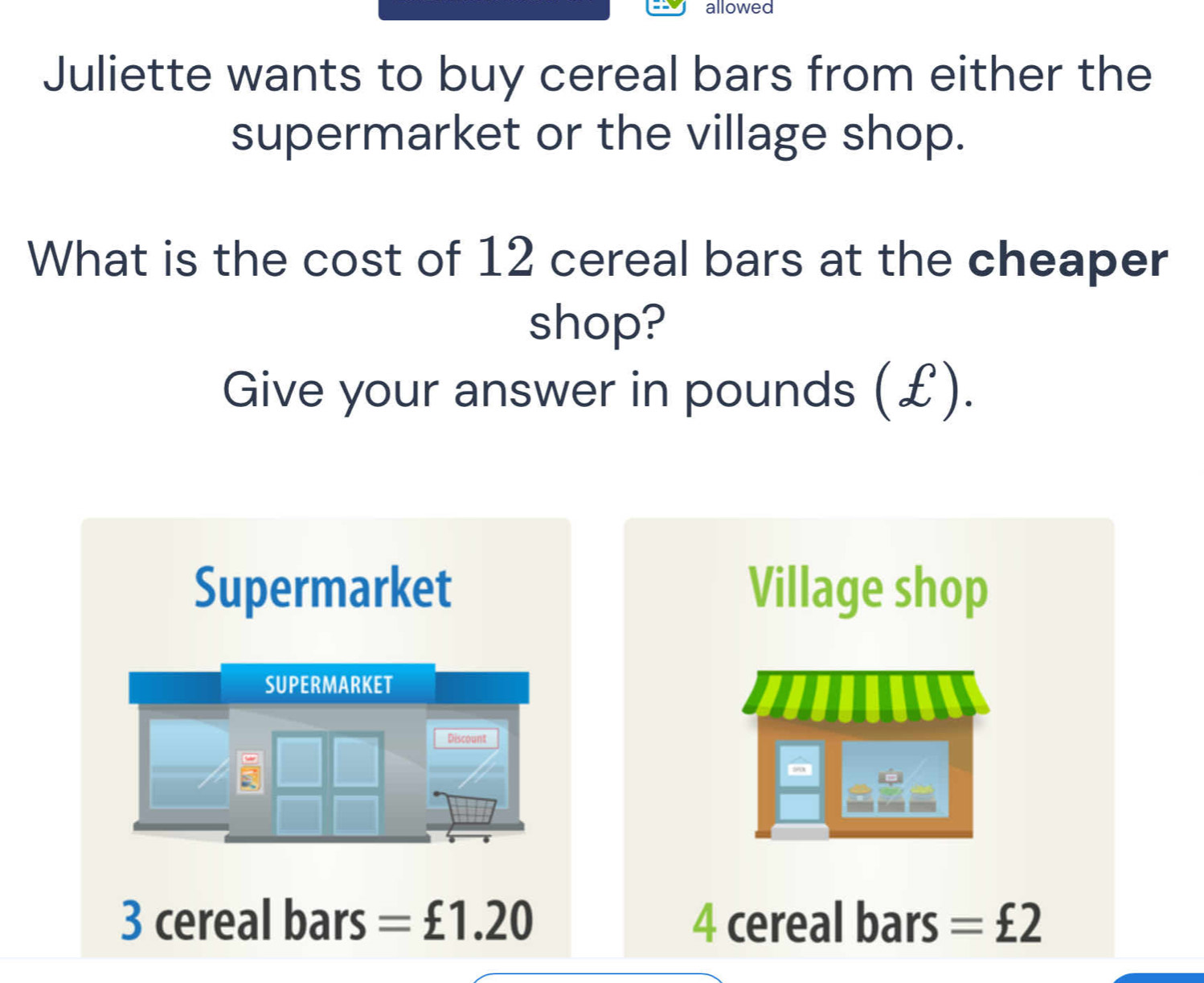 allowed
Juliette wants to buy cereal bars from either the
supermarket or the village shop.
What is the cost of 12 cereal bars at the cheaper
shop?
Give your answer in pounds (£).
Supermarket Village shop
SUPERMARKET
Discount
3 cereal bars =£1.20 4 cereal bars =£2