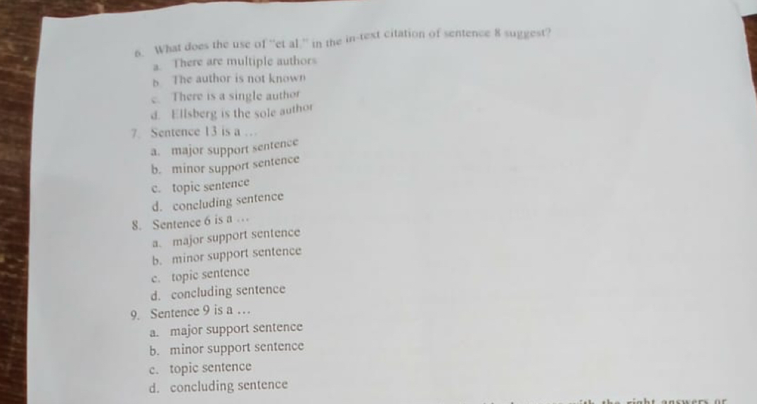 What does the use of “et al.” in the in-text citation of sentence 8 suggest?
a. There are multiple authors
b The author is not known. There is a single author
d. Ellsberg is the sole author
7. Sentence 13 is a …
a. major support sentence
b. minor support sentence
c. topic sentence
d. coneluding sentence
8. Sentence 6 is a .
a. major support sentence
b. minor support sentence
c. topic sentence
d. concluding sentence
9. Sentence 9 is a .
a. major support sentence
b. minor support sentence
c. topic sentence
d. concluding sentence