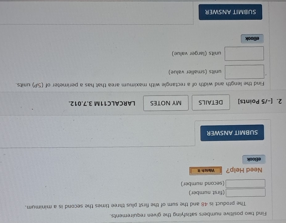 Find two positive numbers satisfying the given requirements. 
The product is 48 and the sum of the first plus three times the second is a minimum. 
(first number) 
(second number) 
Need Help? Watch It 
eBook 
SUBMIT ANSWER 
2. [-/5 Points] DETAILS MY NOTES LARCALC11M 3.7.012. 
Find the length and width of a rectangle with maximum area that has a perimeter of (5P) units. 
units (smaller value) 
units (larger value) 
eBook 
SUBMIT ANSWER