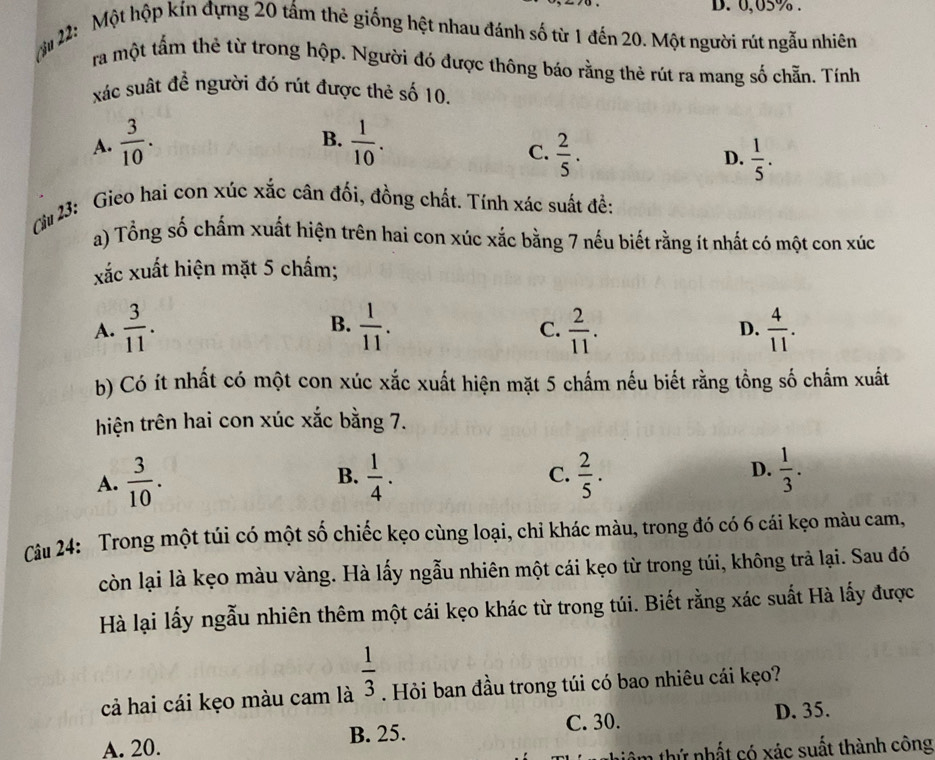 D. 0,05% .
ậ 22: Một hộp kín đựng 20 tấm thẻ giống hệt nhau đánh số từ 1 đến 20. Một người rút ngẫu nhiên
ra một tấm thẻ từ trong hộp. Người đó được thông báo rằng thè rút ra mang số chẵn. Tính
xác suất đề người đó rút được thẻ số 10.
B.
A.  3/10 .  1/10 .
C.  2/5 .  1/5 .
D.
Cu 23: Gieo hai con xúc xắc cân đối, đồng chất. Tính xác suất đề:
a) Tổng số chấm xuất hiện trên hai con xúc xắc bằng 7 nếu biết rằng ít nhất có một con xúc
xắc xuất hiện mặt 5 chấm;
B.
A.  3/11 .  1/11 .  2/11 . D.  4/11 .
C.
b) Có ít nhất có một con xúc xắc xuất hiện mặt 5 chấm nếu biết rằng tồng số chẩm xuất
hiện trên hai con xúc xắc bằng 7.
A.  3/10 . B.  1/4 .  2/5 . D.  1/3 .
C.
Câu 24: Trong một túi có một số chiếc kẹo cùng loại, chỉ khác màu, trong đó có 6 cái kẹo màu cam,
còn lại là kẹo màu vàng. Hà lấy ngẫu nhiên một cái kẹo từ trong túi, không trả lại. Sau đó
Hà lại lấy ngẫu nhiên thêm một cái kẹo khác từ trong túi. Biết rằng xác suất Hà lấy được
cả hai cái kẹo màu cam là  1/3 . Hỏi ban đầu trong túi có bao nhiêu cái kẹo?
A. 20. B. 25. C. 30.
D. 35.
têm thứ nhất có xác suất thành công