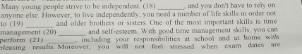 Many young people strive to be independent. (18) _, and you don't have to rely on 
anyone else. However, to live independently, you need a number of life skills in order not 
to (19) _and older brothers or sisters. One of the most important skills is time 
management (20) _and self-esteem. With good time management skills, you can 
perform (21) _, including your responsibilities at school and at home with 
bleasing results. Moreover, you will not feel stressed when exam dates are