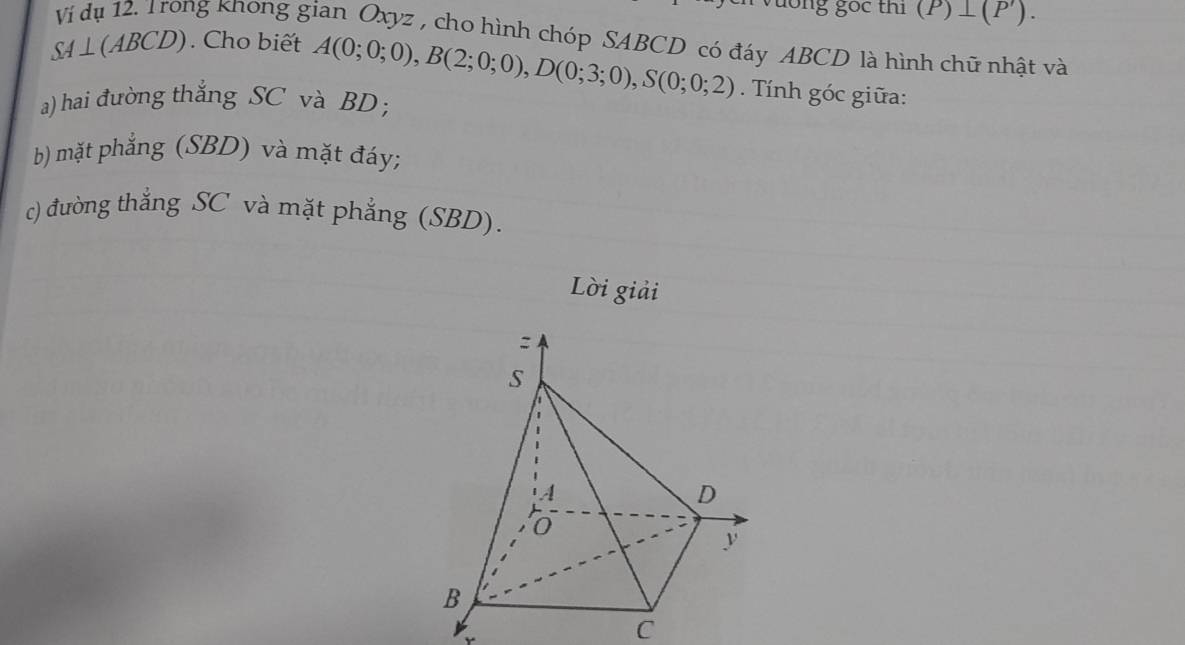 ong gốc thi (P)⊥ (P'). 
ng khong gian Oxyz , cho hình chóp SABCD có đáy ABCD là hình chữ nhật và
SA⊥ (ABCD). Cho biết A(0;0;0), B(2;0;0), D(0;3;0), S(0;0;2) Tính góc giữa: 
a) hai đường thắng SC và BD; 
b) mặt phẳng (SBD) và mặt đáy; 
c) đường thẳng SC và mặt phẳng (SBD). 
Lời giải 
C