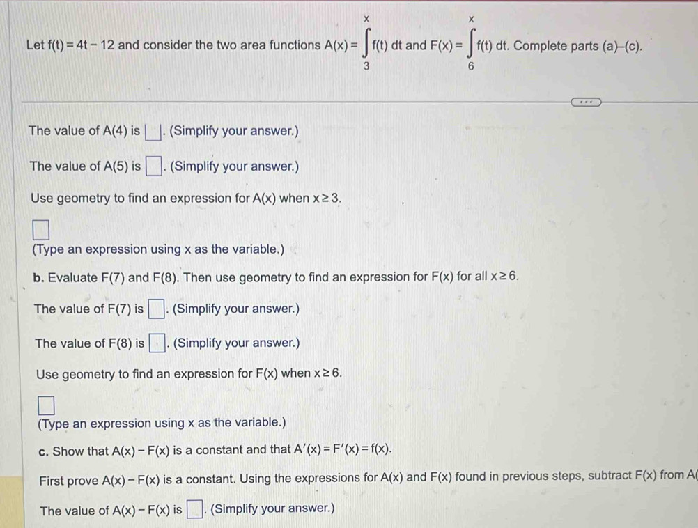 Let f(t)=4t-12 and consider the two area functions A(x)=∈tlimits _3^xf(t)d It and F(x)=∈tlimits _6^xf(t)dt :. Complete parts (a)-(c). 
The value of A(4) is □. (Simplify your answer.) 
The value of A(5) is □ . (Simplify your answer.) 
Use geometry to find an expression for A(x) when x≥ 3. 
□ 
(Type an expression using x as the variable.) 
b. Evaluate F(7) and F(8). Then use geometry to find an expression for F(x) for all x≥ 6. 
The value of F(7) is □. (Simplify your answer.) 
The value of F(8) is □. (Simplify your answer.) 
Use geometry to find an expression for F(x) when x≥ 6. 
□ 
(Type an expression using x as the variable.) 
c. Show that A(x)-F(x) is a constant and that A'(x)=F'(x)=f(x). 
First prove A(x)-F(x) is a constant. Using the expressions for A(x) and F(x) found in previous steps, subtract F(x) from A 
The value of A(x)-F(x) is □. (Simplify your answer.)