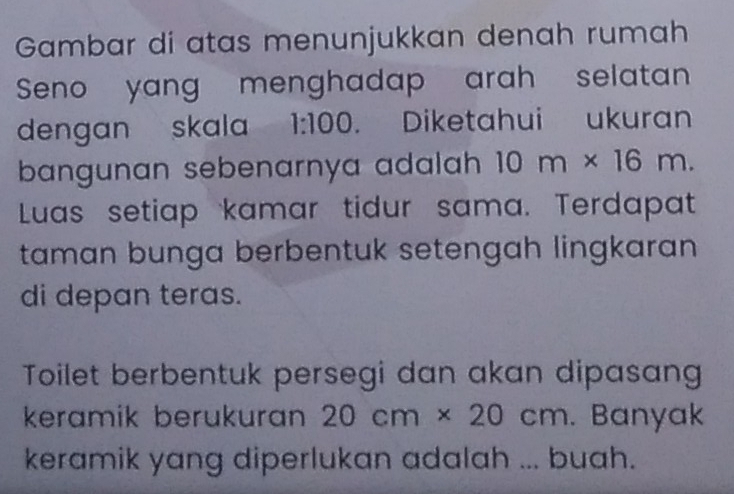 Gambar di atas menunjukkan denah rumah 
Seno yang menghadap arah selatan 
dengan skala 1:100. Diketahui ukuran 
bangunan sebenarnya adalah 10m* 16m. 
Luas setiap kamar tidur sama. Terdapat 
taman bunga berbentuk setengah lingkaran 
di depan teras. 
Toilet berbentuk persegi dan akan dipasang 
keramik berukuran 20cm* 20cm. Banyak 
keramik yang diperlukan adalah ... buah.