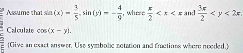 Assume that sin (x)= 3/5 , sin (y)=- 4/9  , where  π /2  and  3π /2  . 
Calculate cos (x-y). 
(Give an exact answer. Use symbolic notation and fractions where needed.)