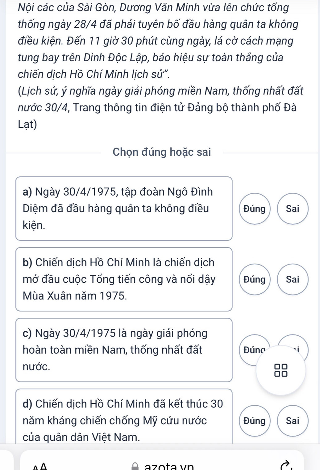 Nội các của Sài Gòn, Dương Văn Minh vừa lên chức tổng 
thống ngày 28/4 đã phải tuyên bố đầu hàng quân ta không 
điều kiện. Đến 11 giờ 30 phút cùng ngày, lá cờ cách mạng 
tung bay trên Dinh Độc Lập, báo hiệu sự toàn thắng của 
chiến dịch Hồ Chí Minh lịch sử". 
(Lịch sử, ý nghĩa ngày giải phóng miền Nam, thống nhất đất 
nước 30/4, Trang thông tin điện tử Đảng bộ thành phố Đà 
Lạt) 
Chọn đúng hoặc sai 
a) Ngày 30/4 /1975, tập đoàn Ngô Đình 
Diệm đã đầu hàng quân ta không điều Đúng Sai 
kiện. 
b) Chiến dịch Hồ Chí Minh là chiến dịch 
mở đầu cuộc Tổng tiến công và nổi dậy Đúng Sai 
Mùa Xuân năm 1975. 
c) Ngày 30/4/1975 là ngày giải phóng 
hoàn toàn miền Nam, thống nhất đất Đúna 
nước. 
d) Chiến dịch Hồ Chí Minh đã kết thúc 30
năm kháng chiến chống Mỹ cứu nước Đúng Sai 
của quân dân Việt Nam. 
azota vn