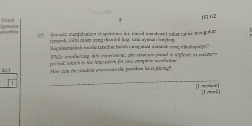 Untuk s 
1511/2 
egunaan 
emeriksa (c) Semasa menjalaakan eksperimen ini, murid mendapati sukar untuk mengukur 
K 
P 
tempoh, iaitu masa yang diambil bagi satu ayunan lengkap. 
Bagaimanakalt murid tersebut bolch mengatasi masalah yang dihadapinya? 
While conducting this experiment, the students found it difficult to meaxure 
period, which is the time taken for one complete oscillation. 
2(c) How can the student overcome the problem he is facing? 
1 
_ 
[1 markah] 
[1 mark]