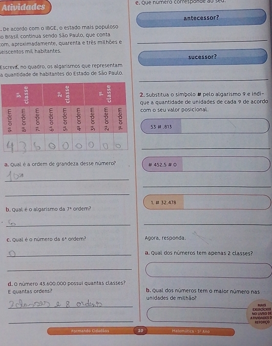 Atividades e. que número corresponde ao seu. 
antecessor? 
De acordo com o IBGE, o estado mais populoso 
do Brasil continua sendo São Paulo, que conta 
com, aproximadamente, quarenta e três milhões e 
_ 
seiscentos mil habitantes. 
sucessor? 
Escreva, no quadro, os algarismos que representam 
a quantidade de habitantes do Estado de São Paulo. 
. Substitua o símbolo # pelo algarismo 9 e indi- 
ue a quantidade de unidades de cada 9 de acordo 
om o seu valor posicional.
53 # . 813
_ 
a. Qual é a ordem de grandeza desse número? # 452.5 # 0 
_ 
_ 
_ 
_ 
1. # 32.478
b. Qual é o algarismo da 7^2 ordem? 
_ 
c. Qual é o número da 6° ordem? Agora, responda. 
_a. Qual dos números tem apenas 2 classes? 
_ 
d. O número 43.600.000 possui quantas classes? 
E quantas ordens? b. Qual dos números tem o maior número nas 
unidades de milhão? 
_ 
CRCíciOs MAIS 
_ 
ATIVIDADES 0 NO LIVRO DE 
REFORÇO 
Formando Cidadãos 10 Matemática - 5º Ano