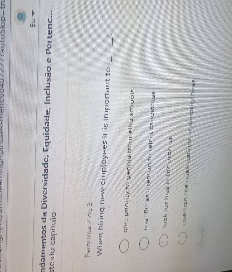 Eu
Indamentos da Diversidade, Equidade, Inclusão e Pertenc...
ste do capítulo
Pergunta 2 de 3
_
When hiring new employees it is important to
give priority to people from elite schools
use "fit" as a reason to reject candidates
look for bias in the process
question the qualifications of minority hires
Enviar