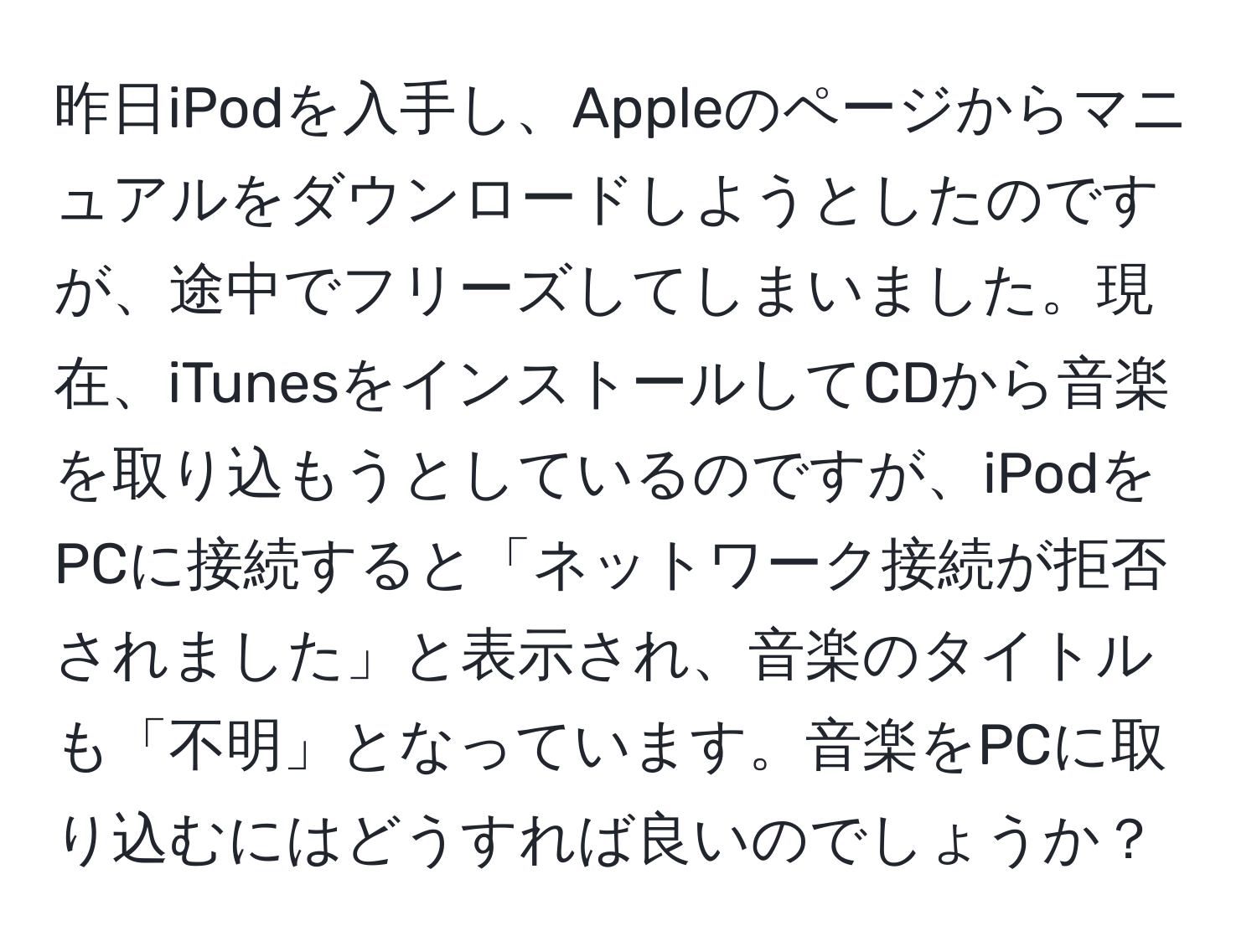 昨日iPodを入手し、Appleのページからマニュアルをダウンロードしようとしたのですが、途中でフリーズしてしまいました。現在、iTunesをインストールしてCDから音楽を取り込もうとしているのですが、iPodをPCに接続すると「ネットワーク接続が拒否されました」と表示され、音楽のタイトルも「不明」となっています。音楽をPCに取り込むにはどうすれば良いのでしょうか？