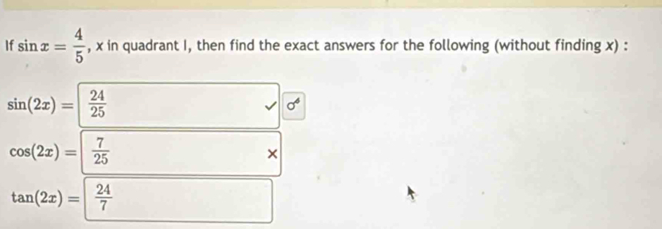 If sin x= 4/5  , x in quadrant I, then find the exact answers for the following (without finding x) :
sin (2x)=| 24/25 
sigma^6
cos (2x)=| 7/25 
×
tan (2x)=| 24/7 