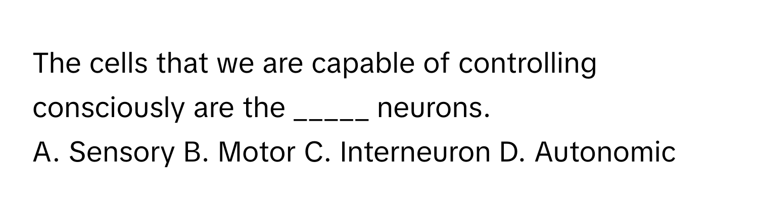 The cells that we are capable of controlling consciously are the _____ neurons.

A. Sensory B. Motor C. Interneuron D. Autonomic