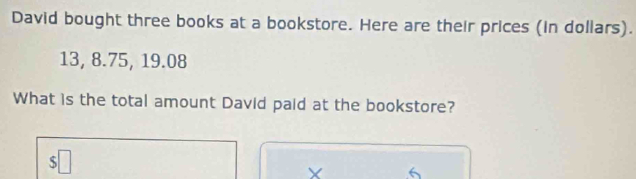 David bought three books at a bookstore. Here are their prices (in dollars).
13, 8.75, 19.08
What is the total amount David paid at the bookstore?
$□
X