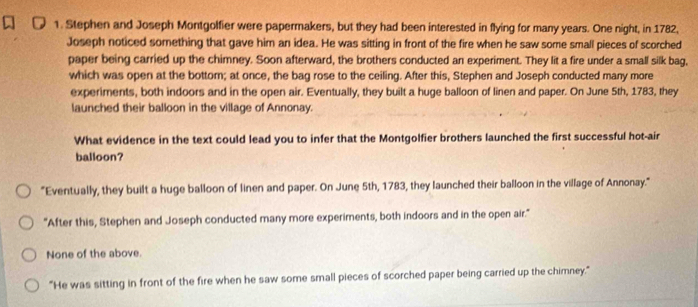 Stephen and Joseph Montgolfier were papermakers, but they had been interested in flying for many years. One night, in 1782,
Joseph noticed something that gave him an idea. He was sitting in front of the fire when he saw some small pieces of scorched
paper being carried up the chimney. Soon afterward, the brothers conducted an experiment. They lit a fire under a small silk bag,
which was open at the bottom; at once, the bag rose to the ceiling. After this, Stephen and Joseph conducted many more
experiments, both indoors and in the open air. Eventually, they built a huge balloon of linen and paper. On June 5th, 1783, they
launched their balloon in the village of Annonay.
What evidence in the text could lead you to infer that the Montgolfier brothers launched the first successful hot-air
balloon?
"Eventually, they built a huge balloon of linen and paper. On June 5th, 1783, they launched their balloon in the village of Annonay."
"After this, Stephen and Joseph conducted many more experiments, both indoors and in the open air."
None of the above.
"He was sitting in front of the fire when he saw some small pieces of scorched paper being carried up the chimney."