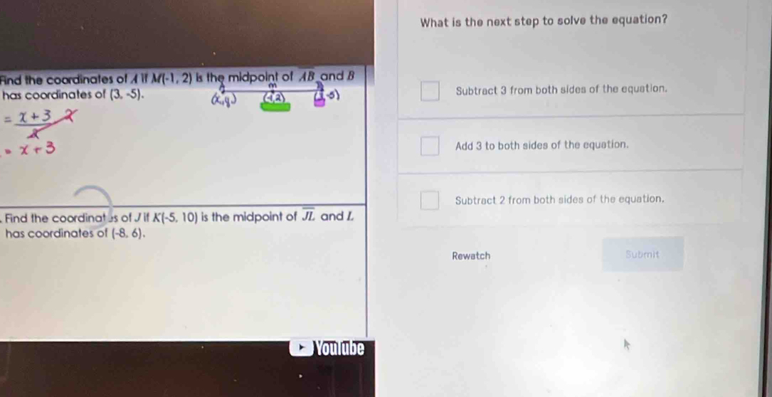 What is the next step to solve the equation?
Find the coordinates of Aparallel M(-1,2) is the midpoint of overline AB and B
has coordinates of (3,-5). Subtract 3 from both sides of the equation.
Add 3 to both sides of the equation.
Subtract 2 from both sides of the equation.
Find the coordinates of J. K(-5,10) is the midpoint of overline JL and L
has coordinates of (-8,6). 
Rewatch Submit
Voulube