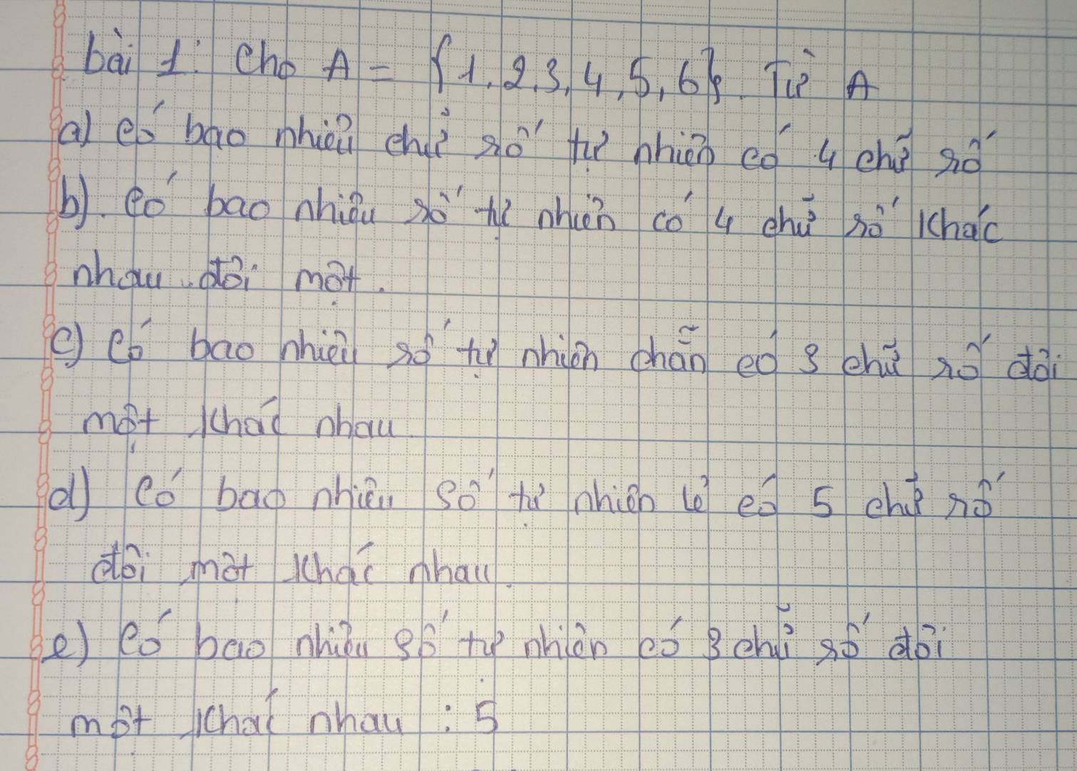 cho A= 1,2,3,4,5,6 Tè A 
al eó bao nhèi chè so tì nhin ¢ó q chū so 
b) eo bao nhiǒuxò hì nhàn có q chú sò lchào 
nhau doi mot. 
( co bao nhièi so tì nhin chán eg s chūno dài 
mot chad nhou 
d có bag nhiu so tù nhion l ed 5 ché ¢ó 
dói màt Whaí nhai 
e) eó bao nhiòu gB te nhiàn eó Bchì sǒ doi 
mot chaǐ nhau: 5