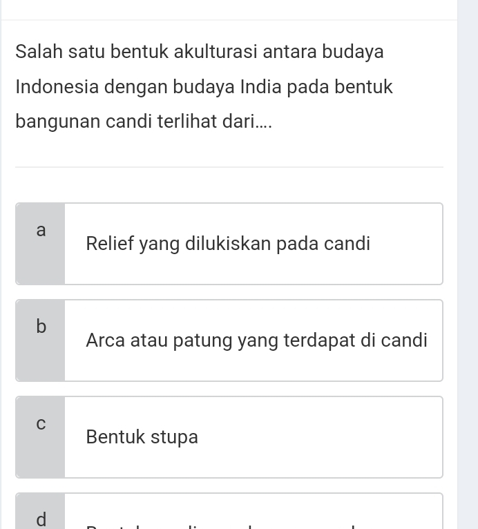 Salah satu bentuk akulturasi antara budaya
Indonesia dengan budaya India pada bentuk
bangunan candi terlihat dari....
a
Relief yang dilukiskan pada candi
b
Arca atau patung yang terdapat di candi
C
Bentuk stupa
d