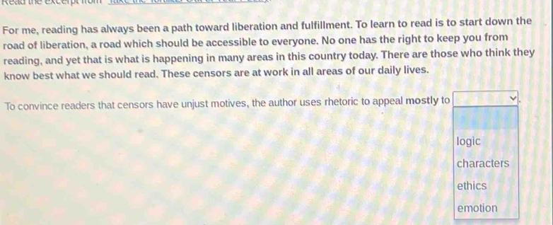 Read the excerpt fr
For me, reading has always been a path toward liberation and fulfillment. To learn to read is to start down the
road of liberation, a road which should be accessible to everyone. No one has the right to keep you from
reading, and yet that is what is happening in many areas in this country today. There are those who think they
know best what we should read. These censors are at work in all areas of our daily lives.
To convince readers that censors have unjust motives, the author uses rhetoric to appeal mostly to
logic
characters
ethics
emotion