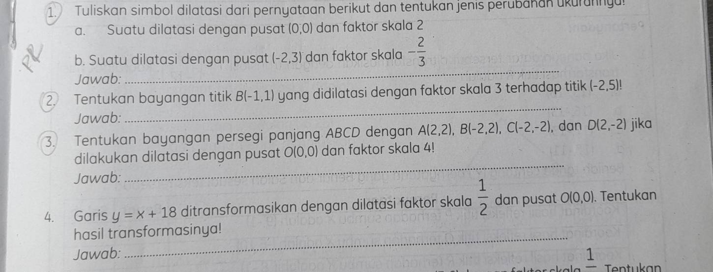 Tuliskan simbol dilatasi dari pernyataan berikut dan tentukan jenis perubahan ukurunnya! 
a. Suatu dilatasi dengan pusat (0,0) dan faktor skala 2
_ 
b. Suatu dilatasi dengan pusat (-2,3) dan faktor skala - 2/3 
Jawab: 
2. Tentukan bayangan titik B(-1,1) yang didilatasi dengan faktor skala 3 terhadap titik (-2,5)!
Jawab: 
_ 
3. Tentukan bayangan persegi panjang ABCD dengan A(2,2), B(-2,2), C(-2,-2), , dan D(2,-2) jika 
_ 
dilakukan dilatasi dengan pusat O(0,0) dan faktor skala 4! 
Jawab: 
4. Garis y=x+18 ditransformasikan dengan dilatasi faktor skala  1/2  dan pusat O(0,0). Tentukan 
_ 
hasil transformasinya! 
Jawab: 1 
Tentukan