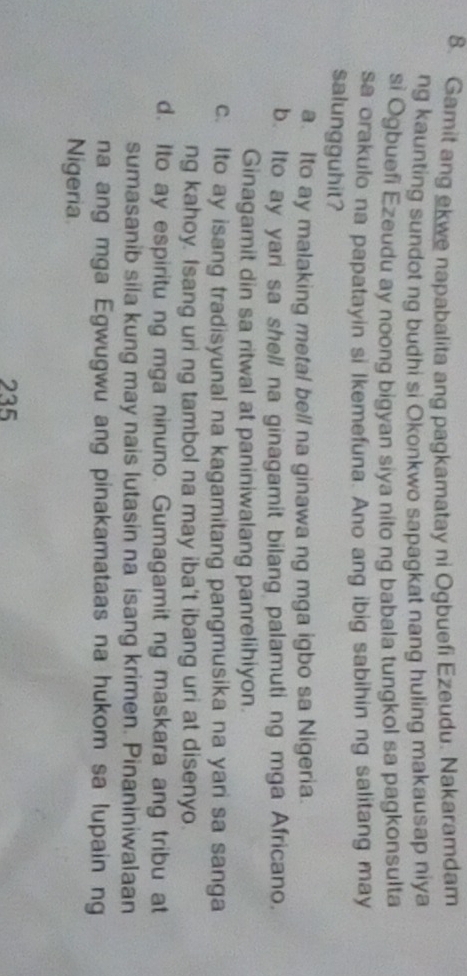 Gamit ang ekwe napabalita ang pagkamatay ni Ogbuefi Ezeudu. Nakaramdam
ng kaunting sundot ng budhi si Okonkwo sapagkat nang huling makausap niya
si Ogbuefi Ezeudu ay noong bigyan siya nito ng babala tungkol sa pagkonsulta
sa orakulo na papatayin si lkemefuna. Ano ang ibig sabihin ng salitang may
salungguhit?
a. Ito ay malaking metal bell na ginawa ng mga igbo sa Nigeria.
b. Ito ay yari sa shell na ginagamit bilang palamuti ng mga Africano.
Ginagamit din sa ritwal at paniniwalang panrelihiyon.
c. Ito ay isang tradisyunal na kagamitang pangmusika na yari sa sanga
ng kahoy. Isang uri ng tambol na may iba't ibang uri at disenyo.
d. Ito ay espiritu ng mga ninuno. Gumagamit ng maskara ang tribu at
sumasanib sila kung may nais lutasin na isang krimen. Pinaniniwalaan
na ang mga Egwugwu ang pinakamataas na hukom sa lupain ng
Nigeria
235