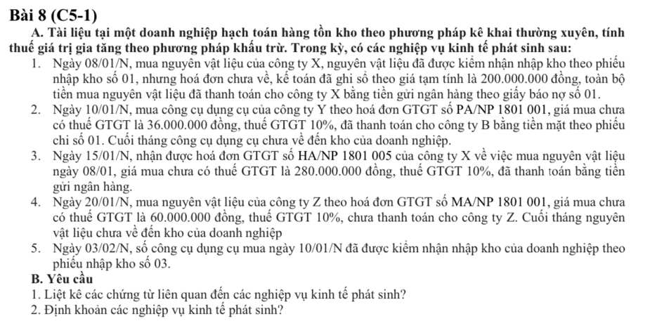 (C5-1)
A. Tài liệu tại một doanh nghiệp hạch toán hàng tồn kho theo phương pháp kê khai thường xuyên, tính
thuế giá trị gia tăng theo phương pháp khấu trừ. Trong kỳ, có các nghiệp vụ kinh tế phát sinh sau:
1. Ngày 08/01/N, mua nguyên vật liệu của công ty X, nguyên vật liệu đã được kiểm nhận nhập kho theo phiếu
nhập kho số 01, nhưng hoá đơn chưa về, kế toán đã ghi số theo giá tạm tính là 200.000.000 đồng, toàn bộ
tiền mua nguyên vật liệu đã thanh toán cho công ty X bằng tiền gửi ngân hàng theo giấy báo nợ số 01.
2. Ngày 10/01/N, mua công cụ dụng cụ của công ty Y theo hoá đơn GTGT số PA/NP 1801 001, giá mua chưa
có thuế GTGT là 36.000.000 đồng, thuế GTGT 10%, đã thanh toán cho công ty B bằng tiền mặt theo phiếu
chi số 01. Cuối tháng công cụ dụng cụ chưa về đến kho của doanh nghiệp.
3. Ngày 15/01/N, nhận được hoá đơn GTGT số HA/NP 1801 005 của công ty X về việc mua nguyên vật liệu
ngày 08/01, giá mua chưa có thuế GTGT là 280.000.000 đồng, thuế GTGT 10%, đã thanh toán bằng tiền
gửi ngân hàng.
4. Ngày 20/01/N, mua nguyên vật liệu của công ty Z theo hoá đơn GTGT số MA/NP 1801 001, giá mua chưa
có thuế GTGT là 60.000.000 đồng, thuế GTGT 10%, chưa thanh toán cho công ty Z. Cuối tháng nguyên
vật liệu chưa về đến kho của doanh nghiệp
5. Ngày 03/02/N, số công cụ dụng cụ mua ngày 10/01/N đã được kiểm nhận nhập kho của doanh nghiệp theo
phiếu nhập kho số 03.
B. Yêu cầu
1. Liệt kê các chứng từ liên quan đến các nghiệp vụ kinh tế phát sinh?
2. Định khoản các nghiệp vụ kinh tế phát sinh?