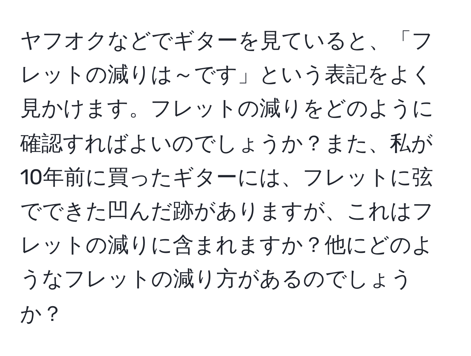 ヤフオクなどでギターを見ていると、「フレットの減りは～です」という表記をよく見かけます。フレットの減りをどのように確認すればよいのでしょうか？また、私が10年前に買ったギターには、フレットに弦でできた凹んだ跡がありますが、これはフレットの減りに含まれますか？他にどのようなフレットの減り方があるのでしょうか？