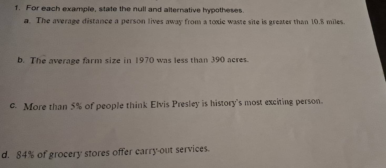 For each example, state the null and alternative hypotheses. 
a. The average distance a person lives away from a toxic waste site is greater than 10.8 miles. 
b. The average farm size in 1970 was less than 390 acres. 
c. More than 5% of people think Elvis Presley is history's most exciting person. 
d. 84% of grocery stores offer carry-out services.