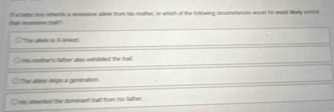 a taly day ments a recesstive aletie from his mother, in which of the following croumstances would he most likelly extibit
ok tetive to
The aleie s 1 lried
Hs mother's father alss exmibled the trai
The ase seps a ginention
He inetted the dominant tat from his faher