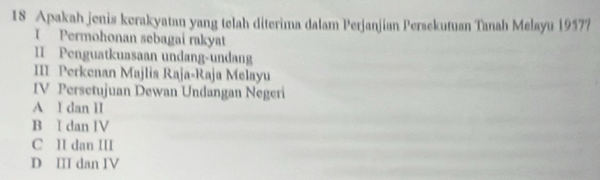 Apakah jonis kerakyatan yang telah diterima dalam Perjanjian Persekutuan Tanah Melayu 19577
I Permohonan sebagai rakyat
II Penguatkuasaan undang-undang
III Perkenan Majlis Raja-Raja Melayu
IV Persetujuan Dewan Undangan Negeri
A I dan II
B I dan IV
C II dan III
D III dan IV