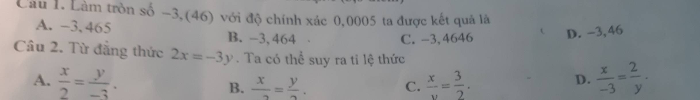 Cau 1. Làm tròn số -3,(46) với độ chính xác 0,0005 ta được kết quả là
A. -3,465
B. -3, 464 C. -3, 4646
D. -3,46
Câu 2. Từ đẳng thức 2x=-3y. Ta có thể suy ra tỉ lệ thức
A.  x/2 = y/-3 .  x/v = 3/2 .
B.  x/2 = y/2 . 
C.
D.  x/-3 = 2/y .