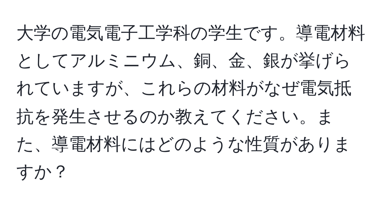 大学の電気電子工学科の学生です。導電材料としてアルミニウム、銅、金、銀が挙げられていますが、これらの材料がなぜ電気抵抗を発生させるのか教えてください。また、導電材料にはどのような性質がありますか？