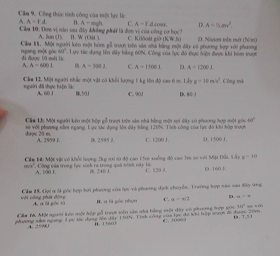 Công thức tính công của một lực là:
A. A=F.d. B. A=mgh. C. A=F d cos alpha . D. A=1/2.mv^2,
Câu 10: Đơn vị nào sau đây không phải là đơn vị của công cơ học?
A. Jun (J). B. W (Oát ). C. Kilôoát giờ (KW.h) D. Niutơn trên mét (N/m)
Câu 11. Một người kéo một hòm gỗ trượt trên sản nhà bằng một dây có phương hợp với phương
ngang một góc 60°. Lực tác dụng lên dây bằng 60N. Công của lực đó thực hiện được khi hóm trượt
đi được 10 mét là:
A. A=600J. B. A=300J. C. A=1500J. D. A=1200J.
Câu 12. Một người nhấc một vật có khối lượng 1 kg lên độ cao 6 m. Lấy g=10m/s^2 *. Công mà
gười đã thực hiện là:
A. 60 J B.50J C. 90J D. 80 J
Câu 13: Một người kéo một hộp gỗ trượt trên sản nhà bằng một sợi dây có phương hợp một góc 60°
so với phương nằm ngang. Lực tác dụng lên dây bằng 120N. Tính công của lực đó khi hộp trượt
được 20 m.
A. 2959 J. B. 2595 J. C. 1200 J. D. 1500 J.
Câu 14: Một vật có khối lượng 2kg rơi từ độ cao 15m xuống độ cao 3m so với Mặt Đất. Lấy g=10
m/s^2 * Công của trong lực sinh ra trong quá trình này là:
A. 100 J. B. 240 J. C. 120 J. D. 160 J.
Câu 15. Gọi α là góc hợp bởi phương của lực và phương dịch chuyến. Trường hợp nào sau đây ứng
với công phát động D. alpha =π
A. α là góc tù B. α là góc nhọn C. alpha =π /2
Câu 16. Một người kéo một hộp gỗ trượt trên sản nhà bằng một dây có phương hợp góc 30° so với
phương nằm ngang. Lực tác dụng lên dây 150N. Tính công của lực đó khi hộp trượt đi được 20m.
A. 2598J B. 1560.J C. 3000J D. 7,5J