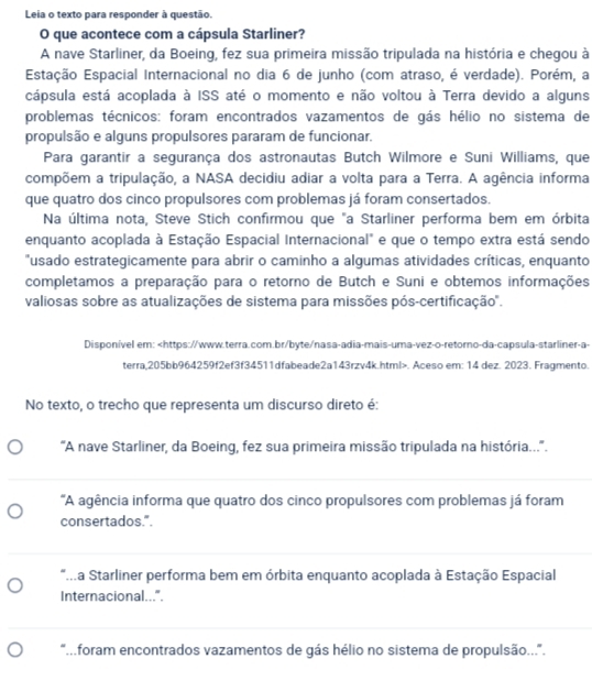 Leia o texto para responder à questão.
O que acontece com a cápsula Starliner?
A nave Starliner, da Boeing, fez sua primeira missão tripulada na história e chegou à
Estação Espacial Internacional no dia 6 de junho (com atraso, é verdade). Porém, a
cápsula está acoplada à ISS até o momento e não voltou à Terra devido a alguns
problemas técnicos: foram encontrados vazamentos de gás hélio no sistema de
propulsão e alguns propulsores pararam de funcionar.
Para garantir a segurança dos astronautas Butch Wilmore e Suni Williams, que
compõem a tripulação, a NASA decidiu adiar a volta para a Terra. A agência informa
que quatro dos cinco propulsores com problemas já foram consertados.
Na última nota, Steve Stich confirmou que "a Starliner performa bem em órbita
enquanto acoplada à Estação Espacial Internacional" e que o tempo extra está sendo
"usado estrategicamente para abrir o caminho a algumas atividades críticas, enquanto
completamos a preparação para o retorno de Butch e Suni e obtemos informações
valiosas sobre as atualizações de sistema para missões pós-certificação'.
Disponível em:. Aceso em: 14 dez. 2023. Fragmento.
No texto, o trecho que representa um discurso direto é:
'A nave Starliner, da Boeing, fez sua primeira missão tripulada na história...''.
'A agência informa que quatro dos cinco propulsores com problemas já foram
consertados.".
*..a Starliner performa bem em órbita enquanto acoplada à Estação Espacial
Internacional...".
foram encontrados vazamentos de gás hélio no sistema de propulsão...'.