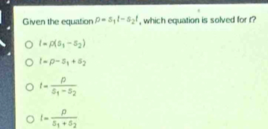 Given the equation p=s_1l-s_2t , which equation is solved for r?
l=rho (s_1-s_2)
l=p-s_1+s_2
t=frac ps_1-s_2
I=frac p5_1+5_2